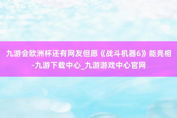 九游会欧洲杯还有网友但愿《战斗机器6》能亮相-九游下载中心_九游游戏中心官网