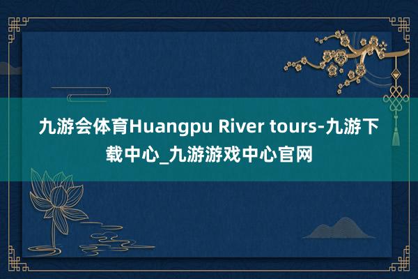 九游会体育Huangpu River tours-九游下载中心_九游游戏中心官网