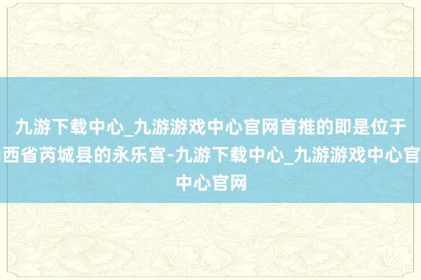 九游下载中心_九游游戏中心官网首推的即是位于山西省芮城县的永乐宫-九游下载中心_九游游戏中心官网