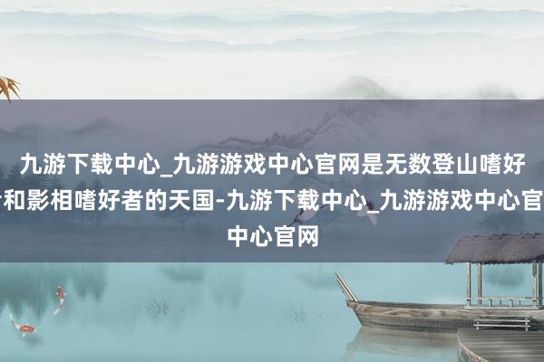 九游下载中心_九游游戏中心官网是无数登山嗜好者和影相嗜好者的天国-九游下载中心_九游游戏中心官网