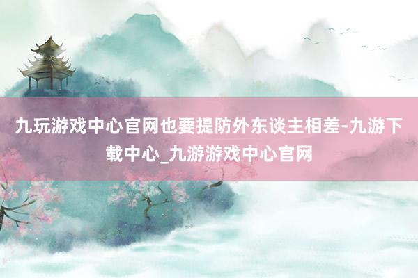 九玩游戏中心官网也要提防外东谈主相差-九游下载中心_九游游戏中心官网