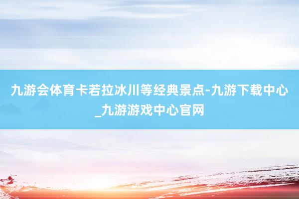 九游会体育卡若拉冰川等经典景点-九游下载中心_九游游戏中心官网