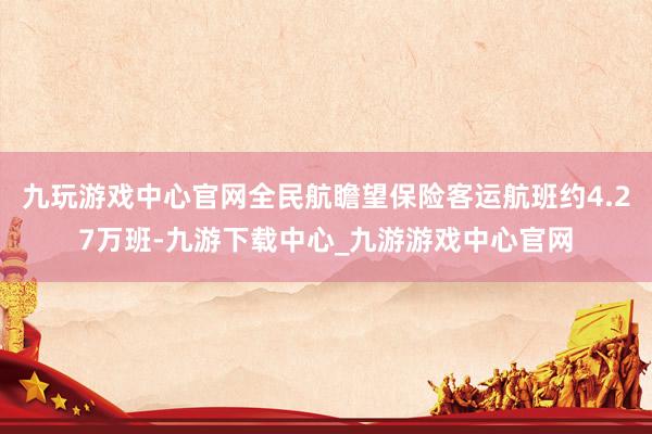 九玩游戏中心官网全民航瞻望保险客运航班约4.27万班-九游下载中心_九游游戏中心官网