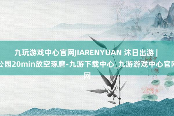 九玩游戏中心官网JIARENYUAN 沐日出游 | 公园20min放空琢磨-九游下载中心_九游游戏中心官网