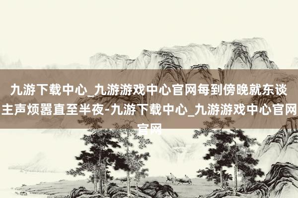 九游下载中心_九游游戏中心官网每到傍晚就东谈主声烦嚣直至半夜-九游下载中心_九游游戏中心官网