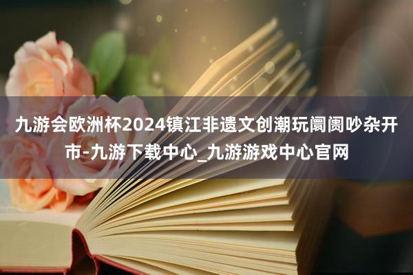 九游会欧洲杯2024镇江非遗文创潮玩阛阓吵杂开市-九游下载中心_九游游戏中心官网