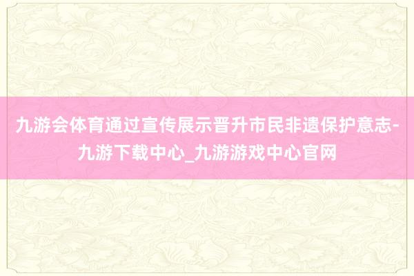 九游会体育通过宣传展示晋升市民非遗保护意志-九游下载中心_九游游戏中心官网