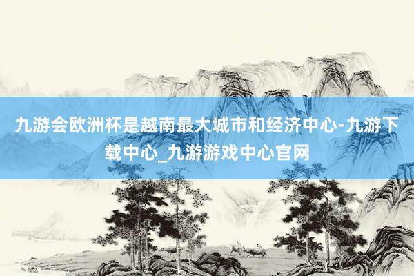 九游会欧洲杯是越南最大城市和经济中心-九游下载中心_九游游戏中心官网