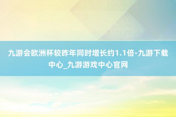 九游会欧洲杯较昨年同时增长约1.1倍-九游下载中心_九游游戏中心官网