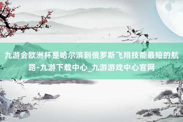 九游会欧洲杯是哈尔滨到俄罗斯飞翔技能最短的航路-九游下载中心_九游游戏中心官网