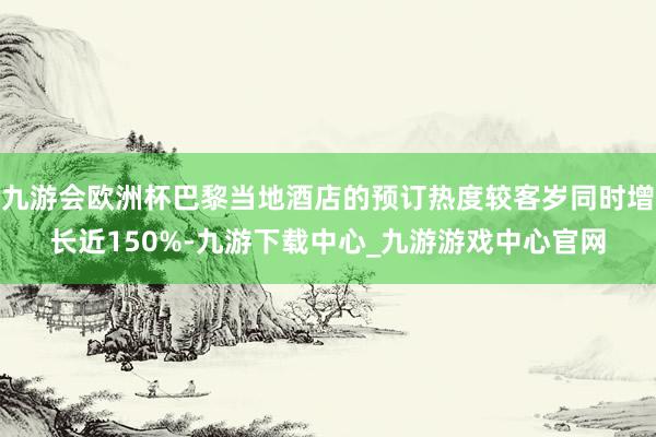 九游会欧洲杯巴黎当地酒店的预订热度较客岁同时增长近150%-九游下载中心_九游游戏中心官网