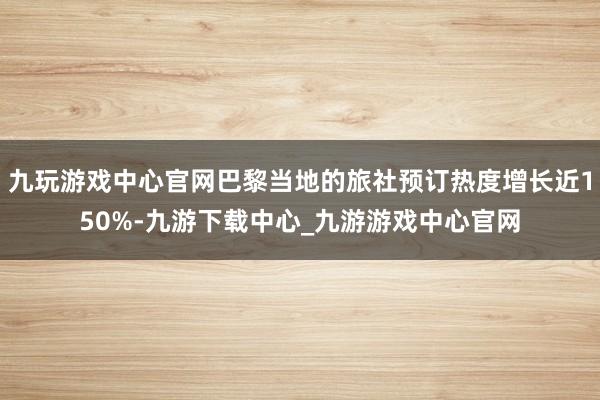 九玩游戏中心官网巴黎当地的旅社预订热度增长近150%-九游下载中心_九游游戏中心官网