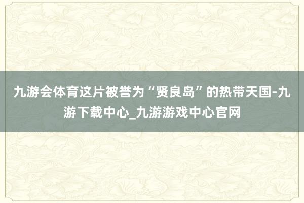 九游会体育这片被誉为“贤良岛”的热带天国-九游下载中心_九游游戏中心官网