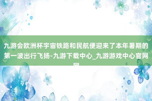 九游会欧洲杯宇宙铁路和民航便迎来了本年暑期的第一波出行飞扬-九游下载中心_九游游戏中心官网