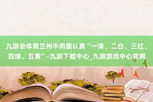 九游会体育兰州牛肉面认真“一清、二白、三红、四绿、五黄”-九游下载中心_九游游戏中心官网