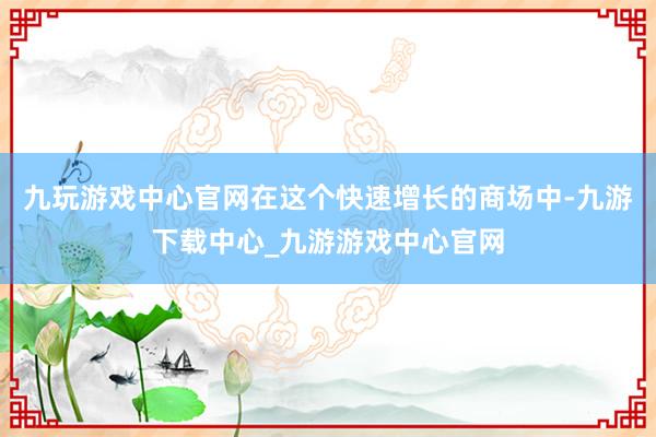 九玩游戏中心官网在这个快速增长的商场中-九游下载中心_九游游戏中心官网