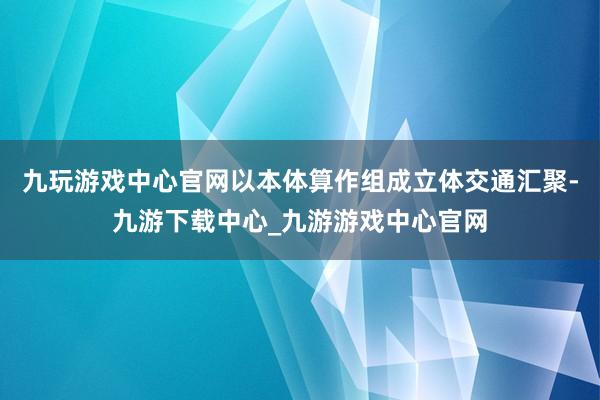 九玩游戏中心官网以本体算作组成立体交通汇聚-九游下载中心_九游游戏中心官网