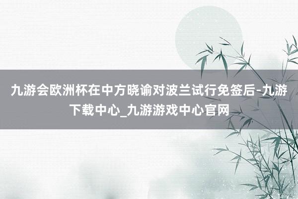 九游会欧洲杯在中方晓谕对波兰试行免签后-九游下载中心_九游游戏中心官网