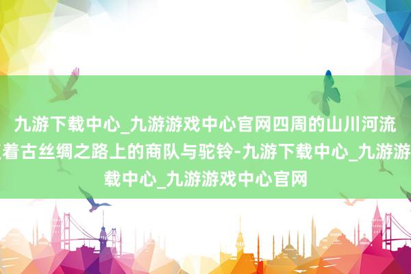 九游下载中心_九游游戏中心官网四周的山川河流仿佛在答复着古丝绸之路上的商队与驼铃-九游下载中心_九游游戏中心官网