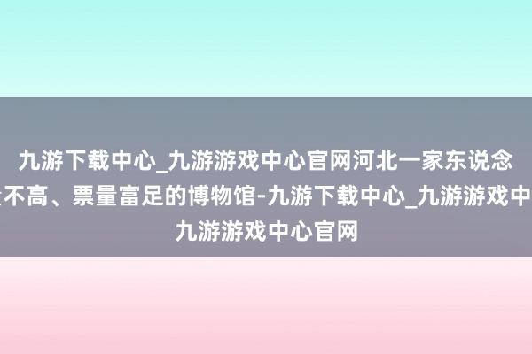 九游下载中心_九游游戏中心官网河北一家东说念主流量不高、票量富足的博物馆-九游下载中心_九游游戏中心官网