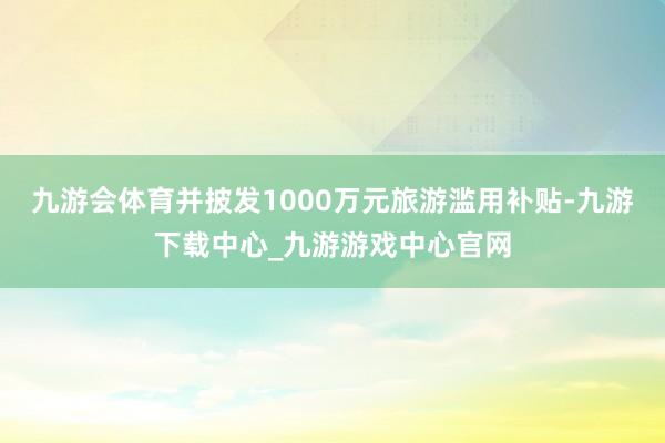 九游会体育并披发1000万元旅游滥用补贴-九游下载中心_九游游戏中心官网