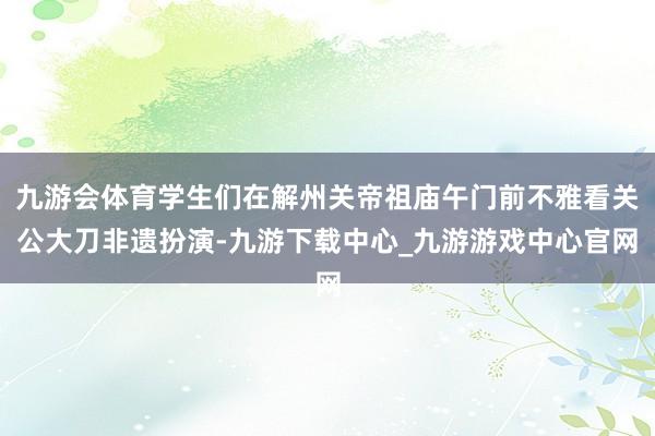 九游会体育学生们在解州关帝祖庙午门前不雅看关公大刀非遗扮演-九游下载中心_九游游戏中心官网