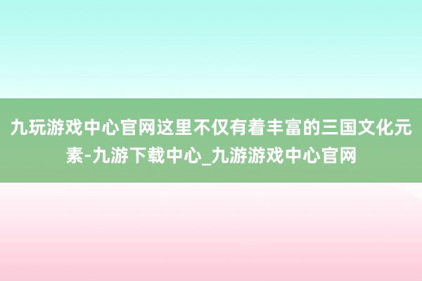 九玩游戏中心官网这里不仅有着丰富的三国文化元素-九游下载中心_九游游戏中心官网