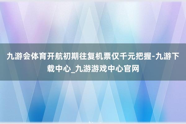 九游会体育开航初期往复机票仅千元把握-九游下载中心_九游游戏中心官网