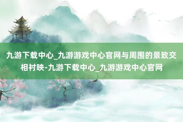 九游下载中心_九游游戏中心官网与周围的景致交相衬映-九游下载中心_九游游戏中心官网