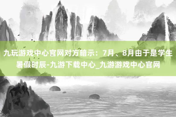 九玩游戏中心官网对方暗示：7月、8月由于是学生暑假时辰-九游下载中心_九游游戏中心官网