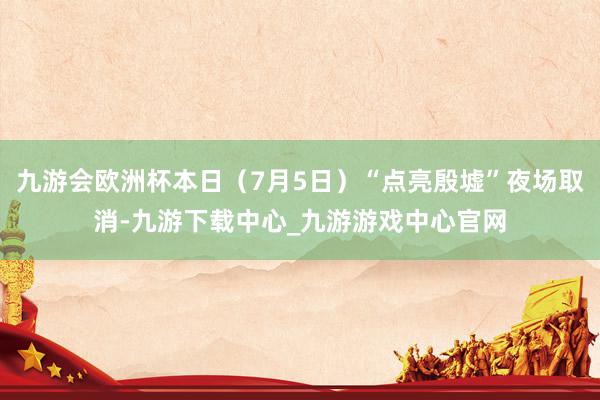 九游会欧洲杯本日（7月5日）“点亮殷墟”夜场取消-九游下载中心_九游游戏中心官网