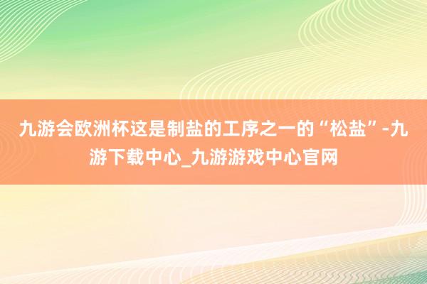 九游会欧洲杯这是制盐的工序之一的“松盐”-九游下载中心_九游游戏中心官网