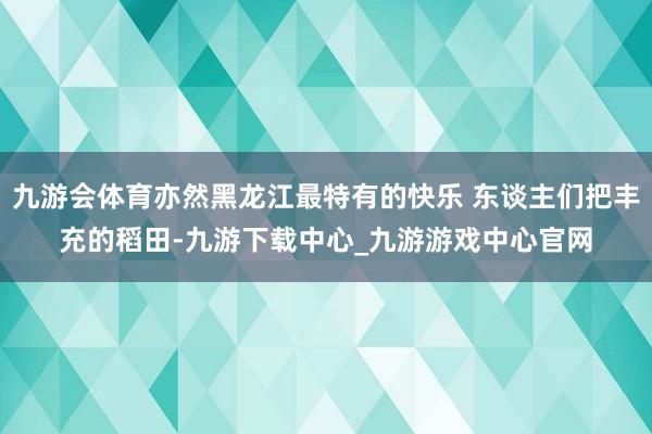 九游会体育亦然黑龙江最特有的快乐 东谈主们把丰充的稻田-九游下载中心_九游游戏中心官网