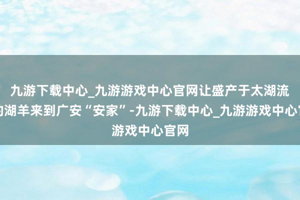 九游下载中心_九游游戏中心官网让盛产于太湖流域的湖羊来到广安“安家”-九游下载中心_九游游戏中心官网