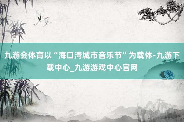 九游会体育以“海口湾城市音乐节”为载体-九游下载中心_九游游戏中心官网