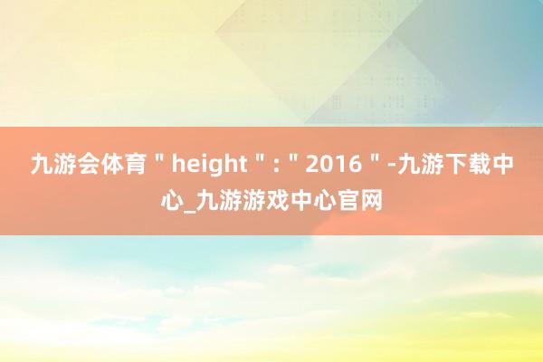 九游会体育＂height＂:＂2016＂-九游下载中心_九游游戏中心官网