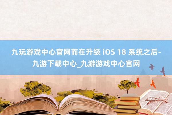 九玩游戏中心官网而在升级 iOS 18 系统之后-九游下载中心_九游游戏中心官网