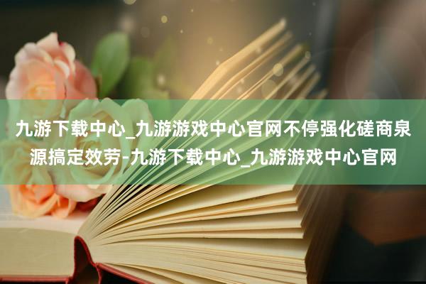 九游下载中心_九游游戏中心官网不停强化磋商泉源搞定效劳-九游下载中心_九游游戏中心官网