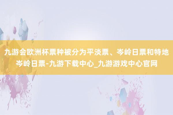 九游会欧洲杯票种被分为平淡票、岑岭日票和特地岑岭日票-九游下载中心_九游游戏中心官网