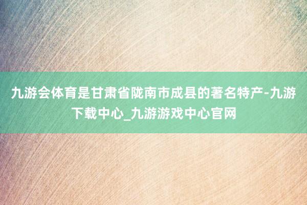 九游会体育是甘肃省陇南市成县的著名特产-九游下载中心_九游游戏中心官网