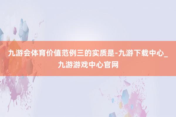 九游会体育　　价值范例三的实质是-九游下载中心_九游游戏中心官网