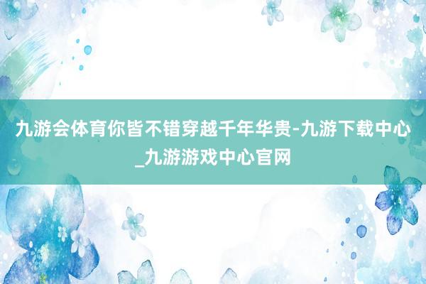 九游会体育你皆不错穿越千年华贵-九游下载中心_九游游戏中心官网