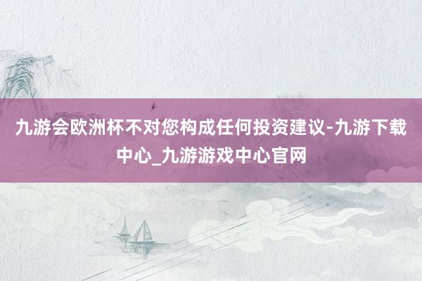 九游会欧洲杯不对您构成任何投资建议-九游下载中心_九游游戏中心官网