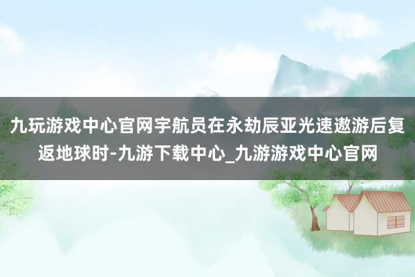 九玩游戏中心官网宇航员在永劫辰亚光速遨游后复返地球时-九游下载中心_九游游戏中心官网