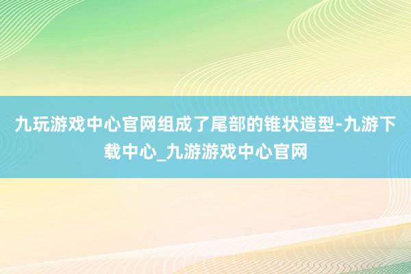 九玩游戏中心官网组成了尾部的锥状造型-九游下载中心_九游游戏中心官网