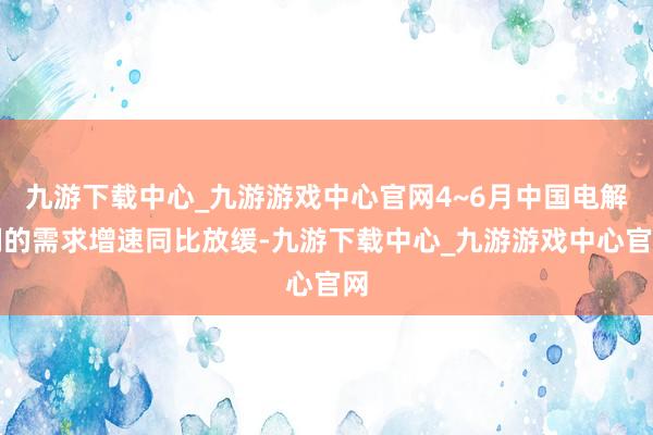 九游下载中心_九游游戏中心官网4~6月中国电解铜的需求增速同比放缓-九游下载中心_九游游戏中心官网