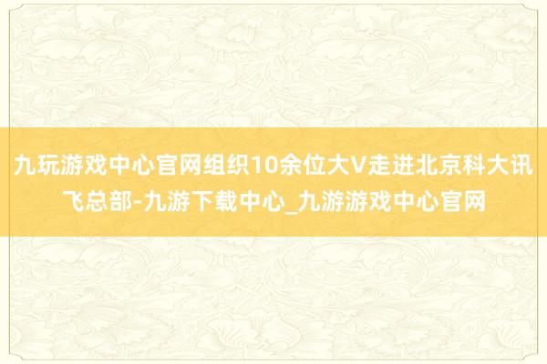 九玩游戏中心官网组织10余位大V走进北京科大讯飞总部-九游下载中心_九游游戏中心官网