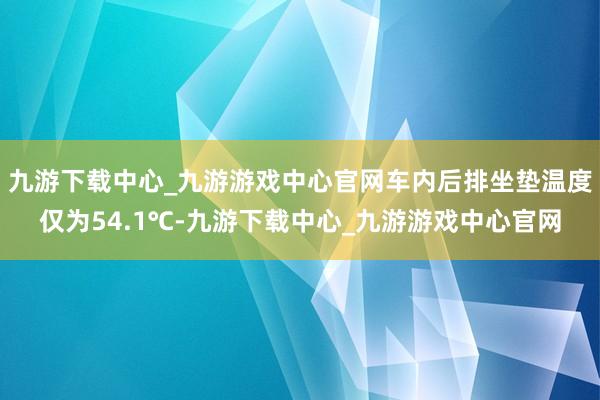 九游下载中心_九游游戏中心官网车内后排坐垫温度仅为54.1℃-九游下载中心_九游游戏中心官网