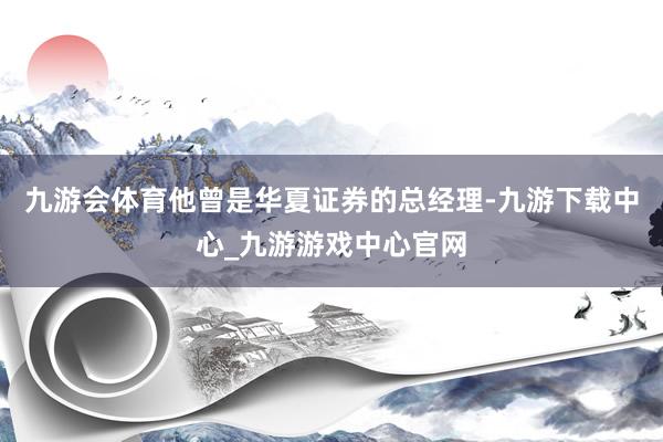 九游会体育他曾是华夏证券的总经理-九游下载中心_九游游戏中心官网