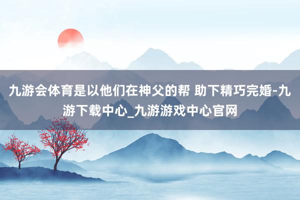 九游会体育是以他们在神父的帮 助下精巧完婚-九游下载中心_九游游戏中心官网